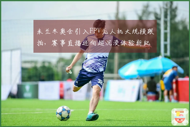 米兰冬奥会引入FPV无人机大规模跟拍，赛事直播迈向超沉浸体验新纪元