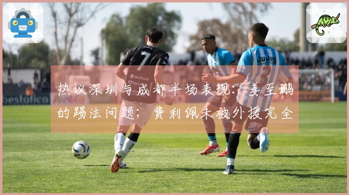 热议深圳与成都半场表现：姜至鹏的踢法问题；费利佩未被外援完全控制