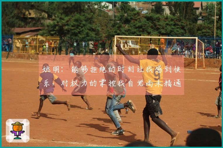 姚明：能够拒绝的时刻让我感到快乐，对权力的掌控我自觉尚未精通