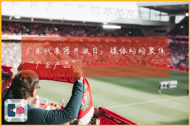 广东代表团开放日，媒体纷纷聚焦“广东产品”
