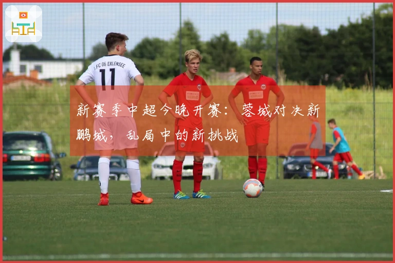 新赛季中超今晚开赛：蓉城对决新鹏城，乱局中的新挑战