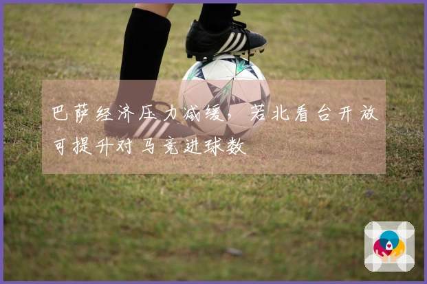 巴萨经济压力减缓，若北看台开放可提升对马竞进球数