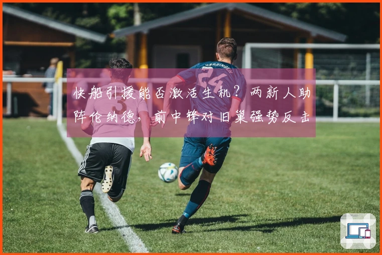 快船引援能否激活生机？两新人助阵伦纳德，前中锋对旧巢强势反击