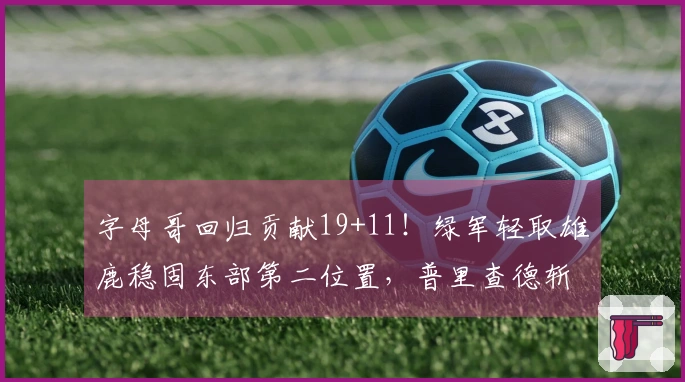 字母哥回归贡献19+11！绿军轻取雄鹿稳固东部第二位置，普里查德斩获25+9