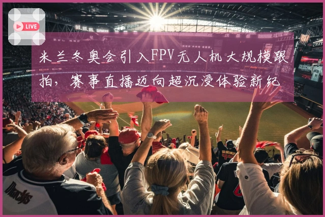米兰冬奥会引入FPV无人机大规模跟拍，赛事直播迈向超沉浸体验新纪元