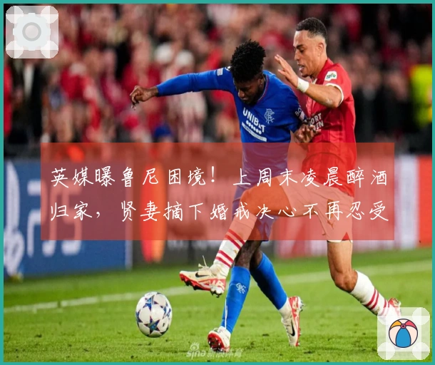 英媒曝鲁尼困境!上周末凌晨醉酒归家,贤妻摘下婚戒决心不再忍受