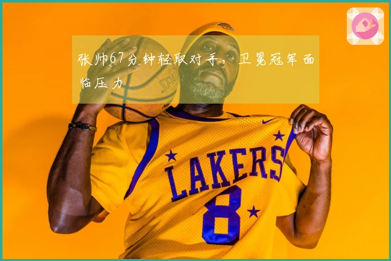 张帅67分钟轻取对手，卫冕冠军面临压力